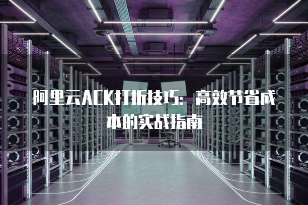 阿里云ACK打折技巧:高效节省成本的实战指南