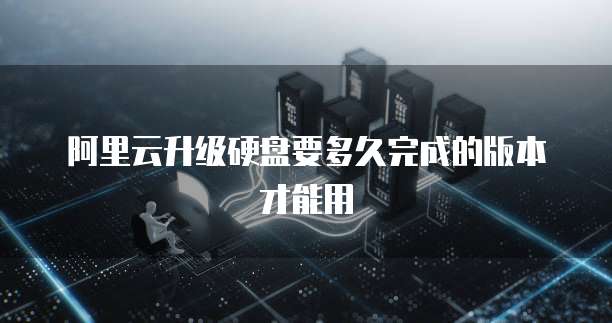 阿里云升级硬盘要多久完成的版本才能用