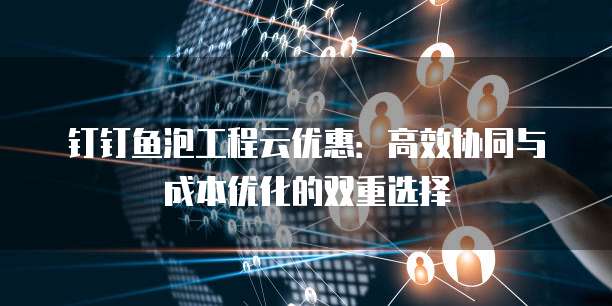 钉钉鱼泡工程云优惠:高效协同与成本优化的双重选择