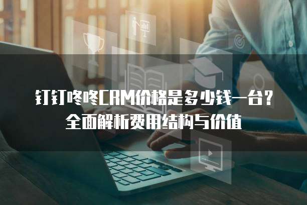 钉钉咚咚CRM价格是多少钱一台?全面解析费用结构与价值