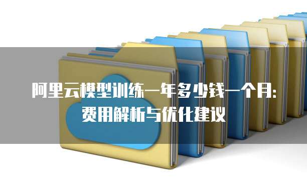 阿里云模型训练一年多少钱一个月:费用解析与优化建议