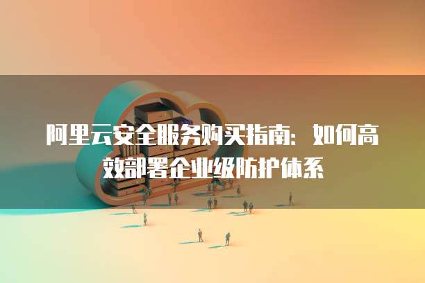 阿里云安全服务购买指南:如何高效部署企业级防护体系