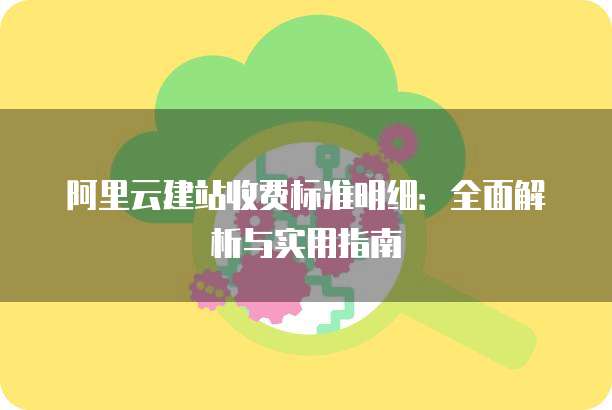 阿里云建站收费标准明细:全面解析与实用指南