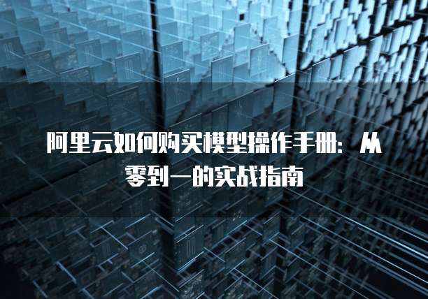 阿里云如何购买模型操作手册:从零到一的实战指南