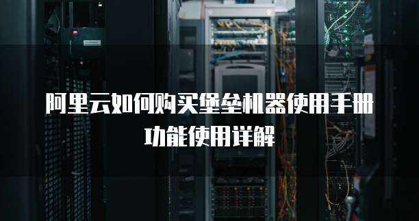 阿里云如何购买堡垒机器使用手册功能使用详解