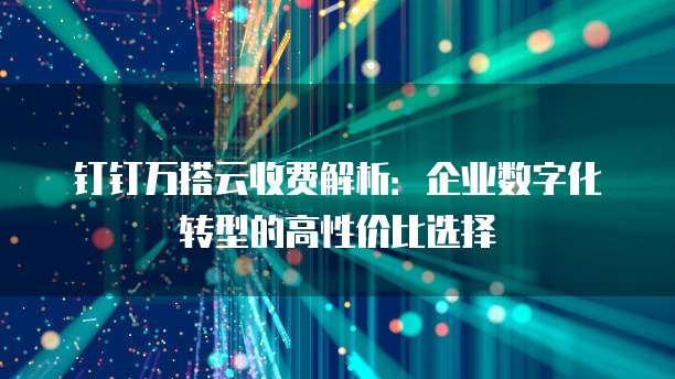 钉钉万搭云收费解析:企业数字化转型的高性价比选择