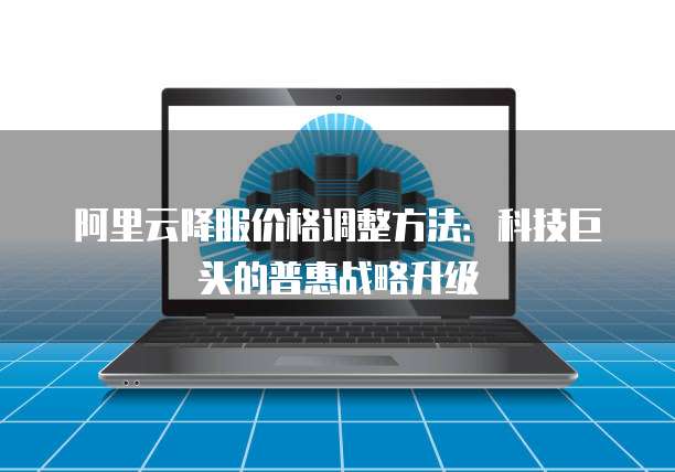 阿里云降服价格调整方法：科技巨头的普惠战略升级