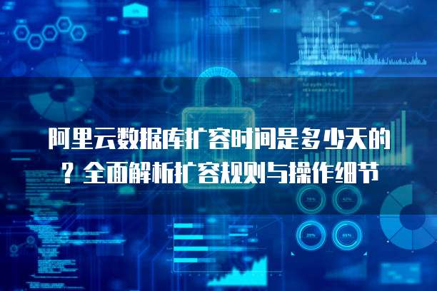 阿里云数据库扩容时间是多少天的?全面解析扩容规则与操作细节