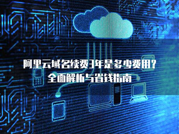 阿里云域名续费3年是多少费用?全面解析与省钱指南