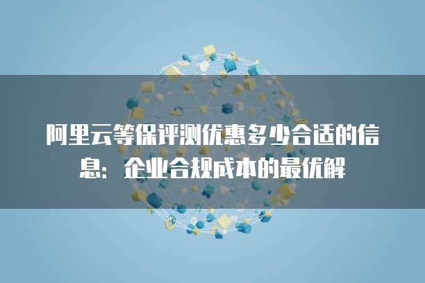 阿里云等保评测优惠多少合适的信息：企业合规成本的最优解