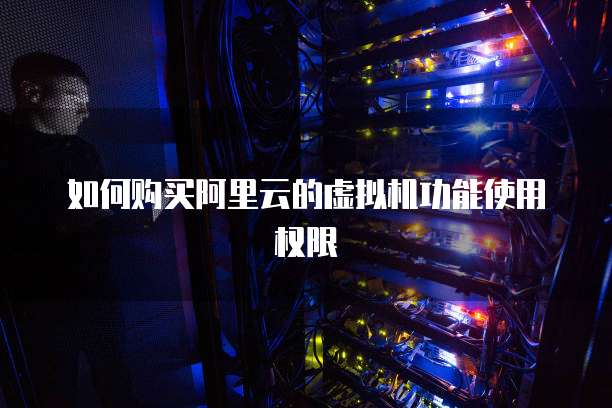 如何购买阿里云的虚拟机功能使用权限