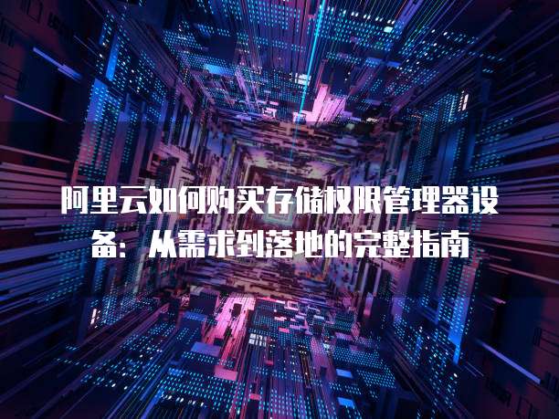 阿里云如何购买存储权限管理器设备:从需求到落地的完整指南