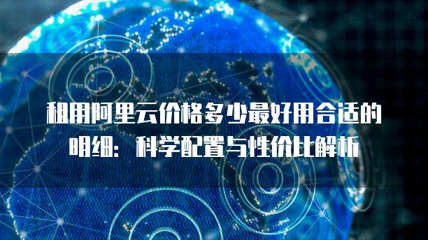 租用阿里云价格多少最好用合适的明细:科学配置与性价比解析