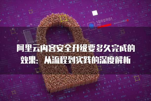 阿里云内容安全升级要多久完成的效果：从流程到实践的深度解析