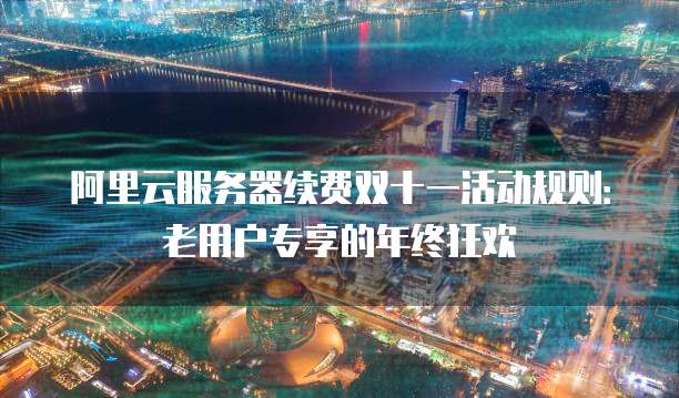 阿里云服务器续费双十一活动规则：老用户专享的年终狂欢