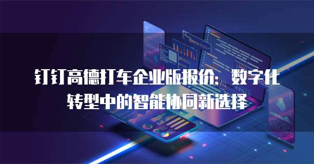 钉钉高德打车企业版报价：数字化转型中的智能协同新选择