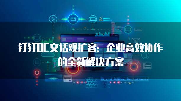 钉钉OC文话观扩容:企业高效协作的全新解决方案