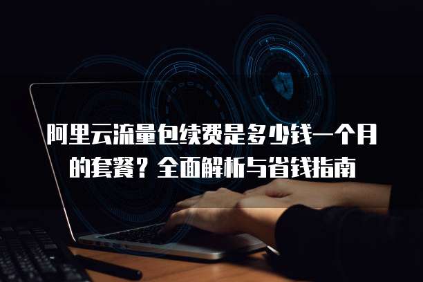 阿里云流量包续费是多少钱一个月的套餐?全面解析与省钱指南