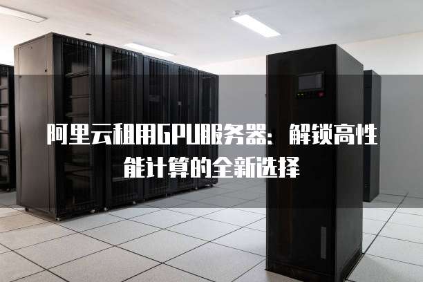 阿里云租用GPU服务器：解锁高性能计算的全新选择