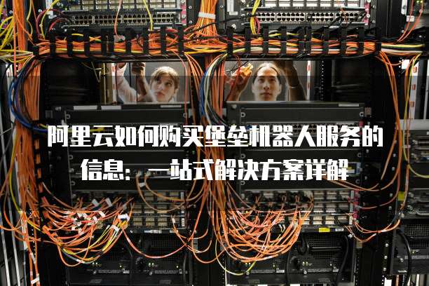 阿里云如何购买堡垒机器人服务的信息:一站式解决方案详解