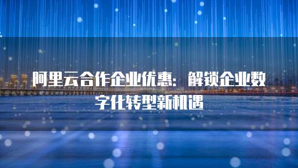 阿里云合作企业优惠:解锁企业数字化转型新机遇