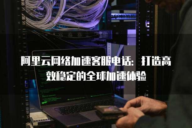 阿里云网络加速客服电话:打造高效稳定的全球加速体验