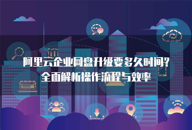 阿里云企业网盘升级要多久时间?全面解析操作流程与效率