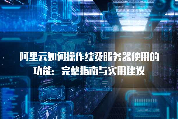 阿里云如何操作续费服务器使用的功能:完整指南与实用建议