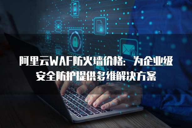 阿里云WAF防火墙价格:为企业级安全防护提供多维解决方案