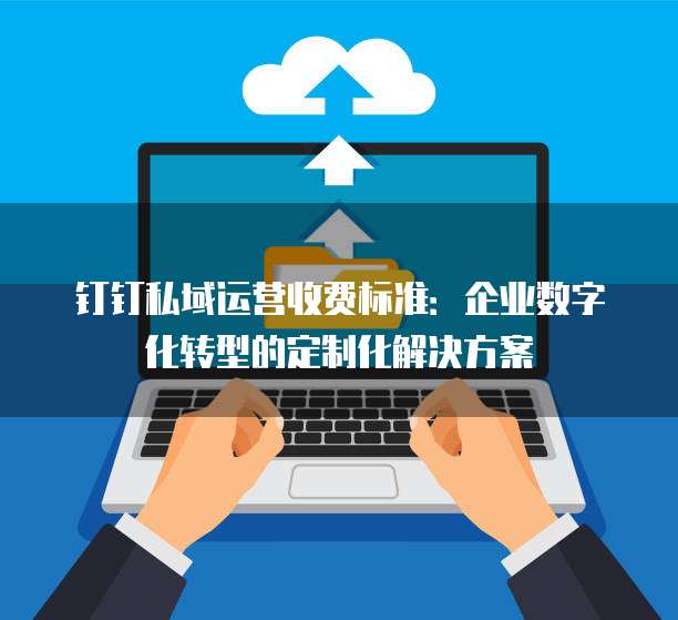 钉钉私域运营收费标准:企业数字化转型的定制化解决方案