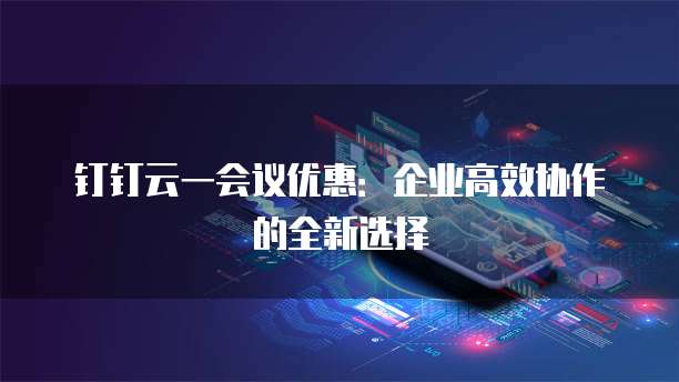 钉钉云一会议优惠:企业高效协作的全新选择