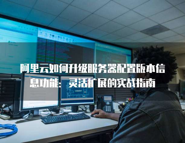 阿里云如何升级服务器配置版本信息功能：灵活扩展的实战指南