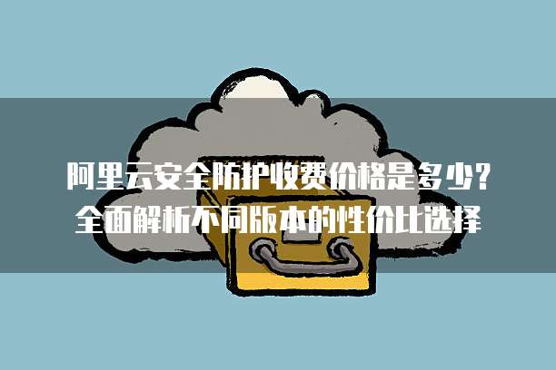 阿里云安全防护收费价格是多少?全面解析不同版本的性价比选择