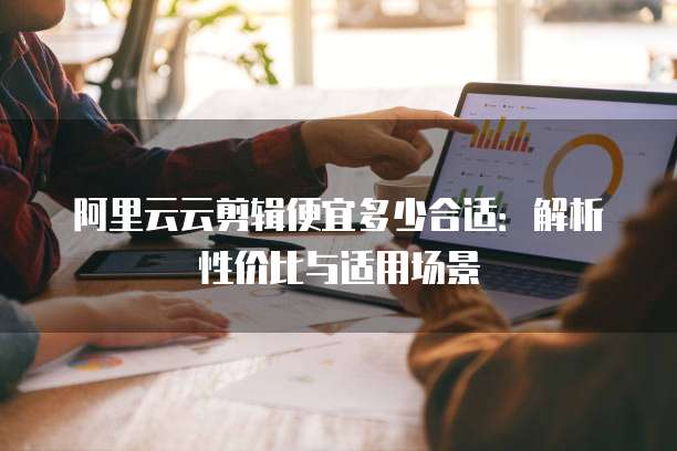 阿里云云剪辑便宜多少合适:解析性价比与适用场景