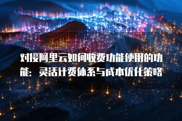对接阿里云如何收费功能使用的功能:灵活计费体系与成本优化策略