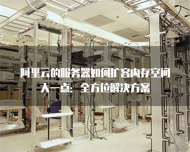 阿里云的服务器如何扩容内存空间大一点:全方位解决方案