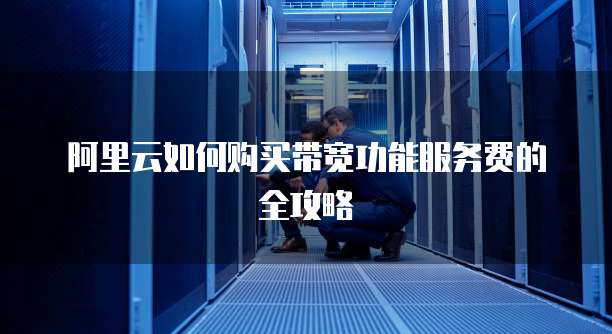 阿里云如何购买带宽功能服务费的全攻略