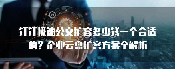 钉钉极速公文扩容多少钱一个合适的?企业云盘扩容方案全解析