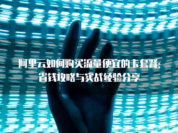阿里云如何购买流量便宜的卡套餐:省钱攻略与实战经验分享