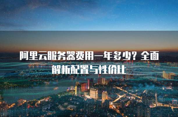 阿里云服务器费用一年多少?全面解析配置与性价比