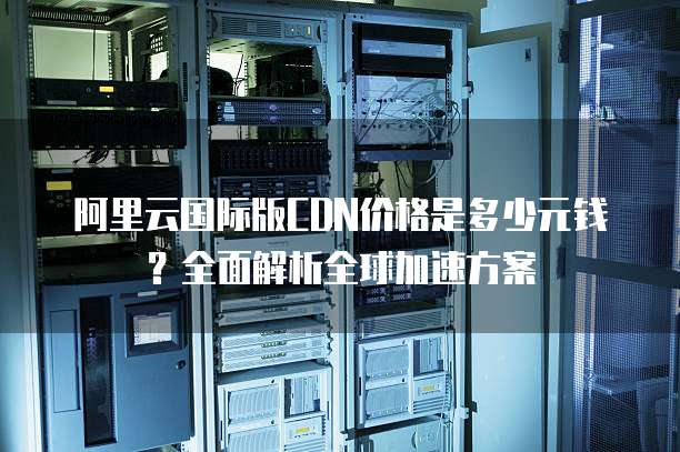 阿里云国际版CDN价格是多少元钱?全面解析全球加速方案