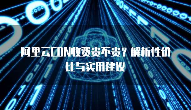 阿里云CDN收费贵不贵?解析性价比与实用建议