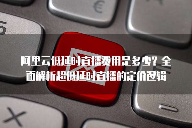 阿里云低延时直播费用是多少?全面解析超低延时直播的定价逻辑