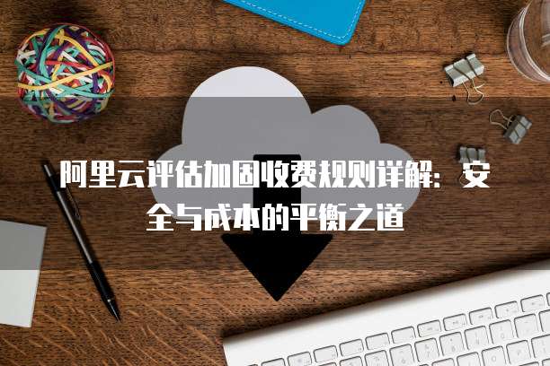 阿里云评估加固收费规则详解:安全与成本的平衡之道