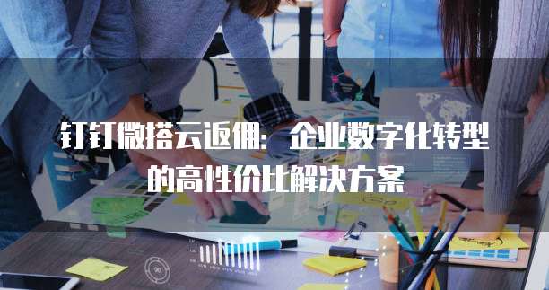 钉钉微搭云返佣：企业数字化转型的高性价比解决方案