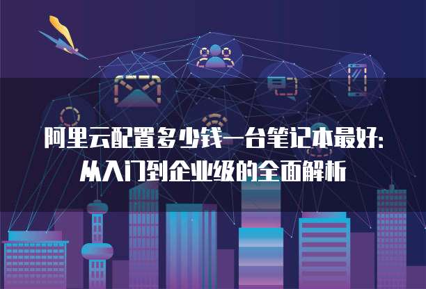 阿里云配置多少钱一台笔记本最好:从入门到企业级的全面解析
