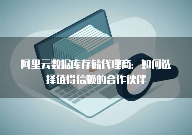 阿里云数据库存储代理商:如何选择值得信赖的合作伙伴