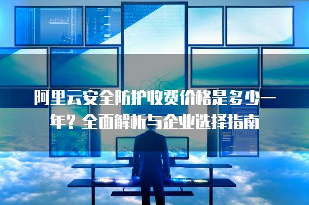 阿里云安全防护收费价格是多少一年?全面解析与企业选择指南