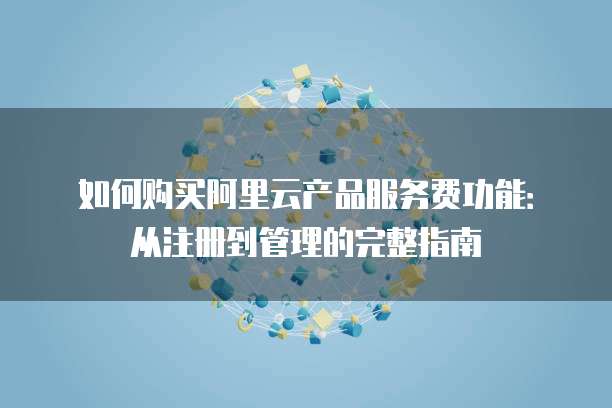 如何购买阿里云产品服务费功能:从注册到管理的完整指南