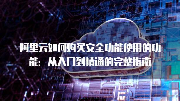 阿里云如何购买安全功能使用的功能:从入门到精通的完整指南